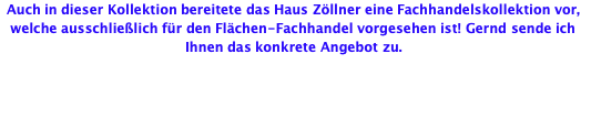 Auch in dieser Kollektion bereitete das Haus Zöllner eine Fachhandelskollektion vor, welche ausschließlich für den Flächen-Fachhandel vorgesehen ist! Gernd sende ich Ihnen das konkrete Angebot zu.